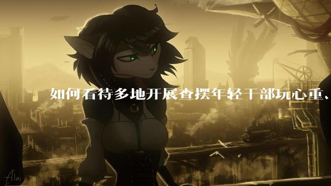如何看待多地开展查摆年轻干部玩心重、混日子、说话随意、口大气粗等问题的行动？