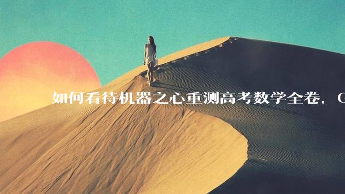 如何看待机器之心重测高考数学全卷，Gemini夺冠，豆包DeepSeek并列第二？