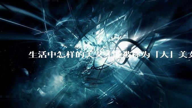 生活中怎样的美女才能被称为「大」美女？