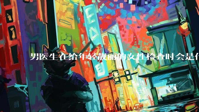 男医生在给年轻靓丽的女性检查时会是什么心态？
