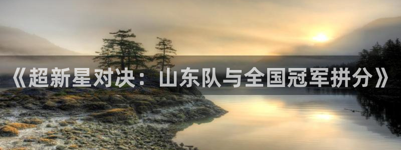 《超新星对决：山东队与全国冠军拼分》